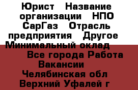 Юрист › Название организации ­ НПО СарГаз › Отрасль предприятия ­ Другое › Минимальный оклад ­ 15 000 - Все города Работа » Вакансии   . Челябинская обл.,Верхний Уфалей г.